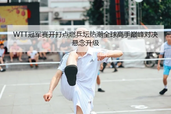 WTT冠军赛开打点燃乒坛热潮全球高手巅峰对决悬念升级