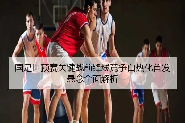 国足世预赛关键战前锋线竞争白热化首发悬念全面解析