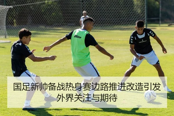 国足新帅备战热身赛边路推进改造引发外界关注与期待