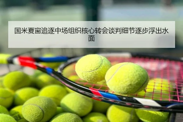 国米夏窗追逐中场组织核心转会谈判细节逐步浮出水面